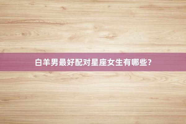 白羊男最好配对星座女生有哪些？