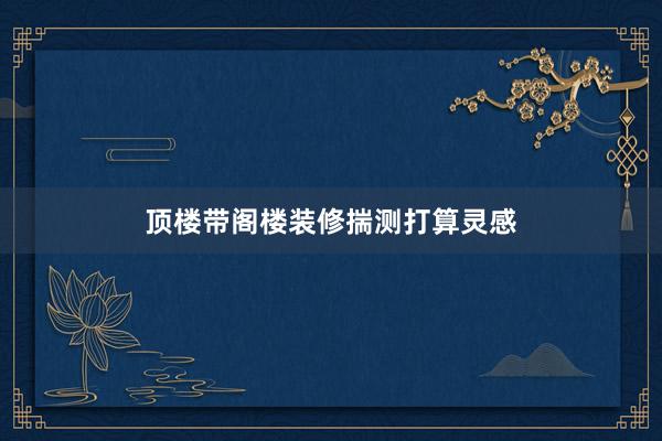 顶楼带阁楼装修揣测打算灵感